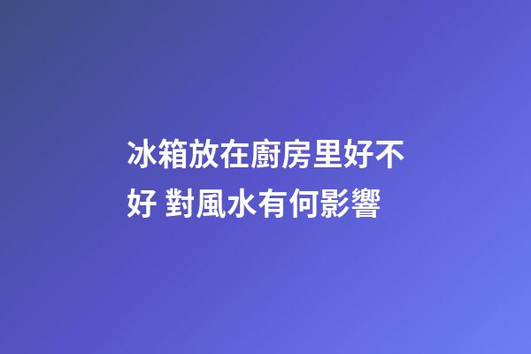 冰箱放在廚房里好不好 對風水有何影響